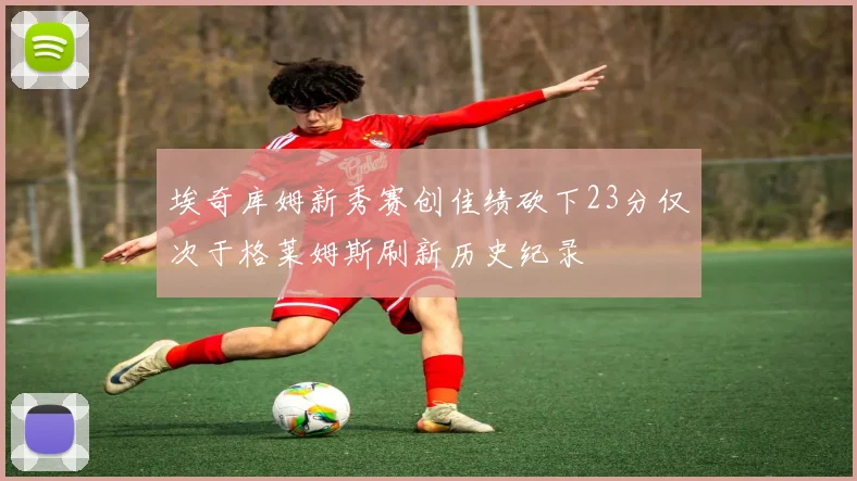 埃奇库姆新秀赛创佳绩砍下23分仅次于格莱姆斯刷新历史纪录