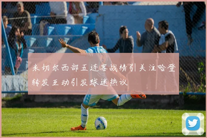 米切尔西部五连客战绩引关注哈登转发互动引发球迷热议
