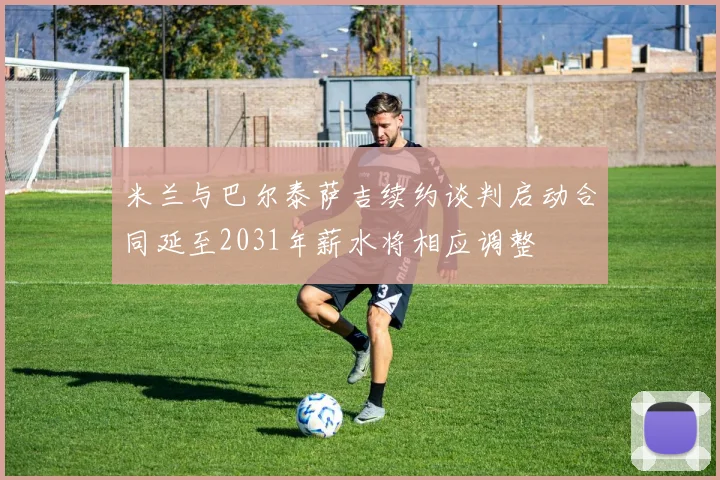 米兰与巴尔泰萨吉续约谈判启动合同延至2031年薪水将相应调整