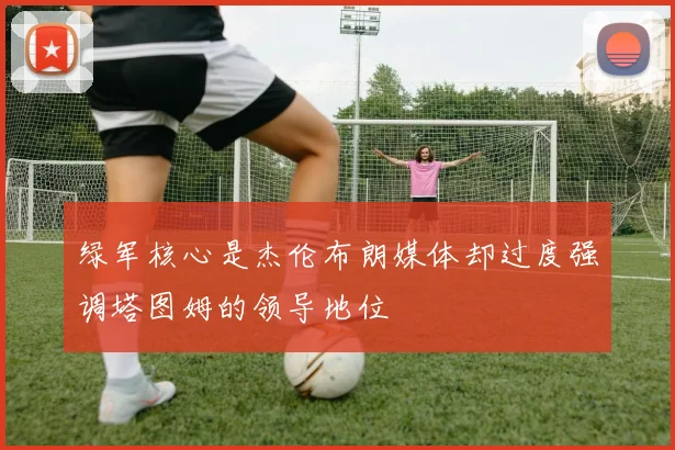 绿军核心是杰伦布朗媒体却过度强调塔图姆的领导地位