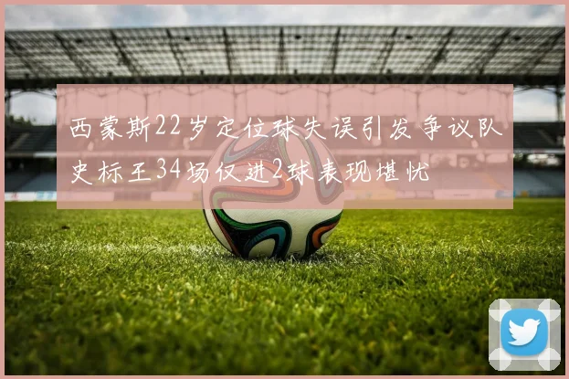 西蒙斯22岁定位球失误引发争议队史标王34场仅进2球表现堪忧