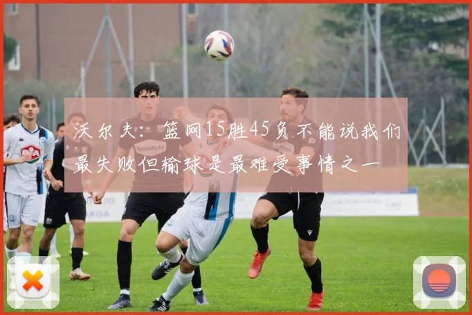 沃尔夫：篮网15胜45负不能说我们最失败但输球是最难受事情之一