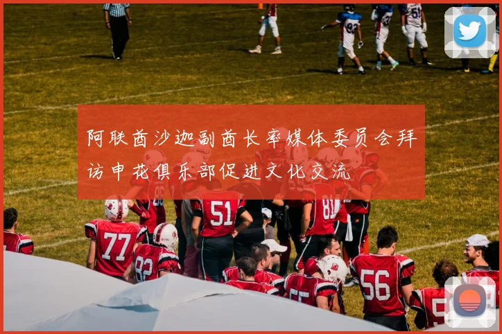阿联酋沙迦副酋长率媒体委员会拜访申花俱乐部促进文化交流
