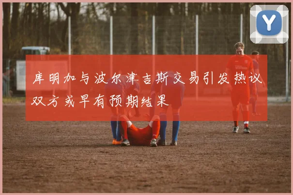 库明加与波尔津吉斯交易引发热议双方或早有预期结果