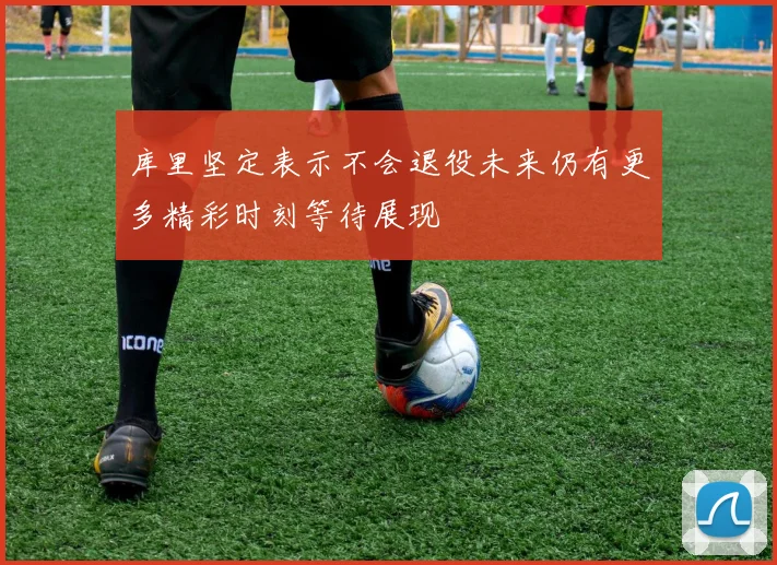 库里坚定表示不会退役未来仍有更多精彩时刻等待展现