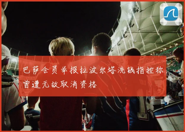 巴萨会员举报拉波尔塔洗钱指控称曾遭无故取消资格