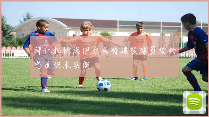 拜仁担忧诺伊尔或将退役球员续约态度仍未明朗
