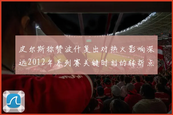 皮尔斯称赞波什复出对热火影响深远2012年系列赛关键时刻的转折点